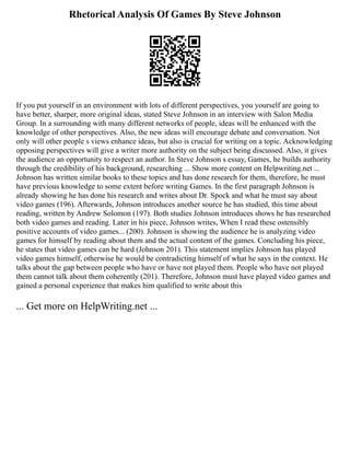 Rhetorical Analysis Of Games By Steve Johnson
If you put yourself in an environment with lots of different perspectives, you yourself are going to
have better, sharper, more original ideas, stated Steve Johnson in an interview with Salon Media
Group. In a surrounding with many different networks of people, ideas will be enhanced with the
knowledge of other perspectives. Also, the new ideas will encourage debate and conversation. Not
only will other people s views enhance ideas, but also is crucial for writing on a topic. Acknowledging
opposing perspectives will give a writer more authority on the subject being discussed. Also, it gives
the audience an opportunity to respect an author. In Steve Johnson s essay, Games, he builds authority
through the credibility of his background, researching ... Show more content on Helpwriting.net ...
Johnson has written similar books to these topics and has done research for them, therefore, he must
have previous knowledge to some extent before writing Games. In the first paragraph Johnson is
already showing he has done his research and writes about Dr. Spock and what he must say about
video games (196). Afterwards, Johnson introduces another source he has studied, this time about
reading, written by Andrew Solomon (197). Both studies Johnson introduces shows he has researched
both video games and reading. Later in his piece, Johnson writes, When I read these ostensibly
positive accounts of video games... (200). Johnson is showing the audience he is analyzing video
games for himself by reading about them and the actual content of the games. Concluding his piece,
he states that video games can be hard (Johnson 201). This statement implies Johnson has played
video games himself, otherwise he would be contradicting himself of what he says in the context. He
talks about the gap between people who have or have not played them. People who have not played
them cannot talk about them coherently (201). Therefore, Johnson must have played video games and
gained a personal experience that makes him qualified to write about this
... Get more on HelpWriting.net ...
 