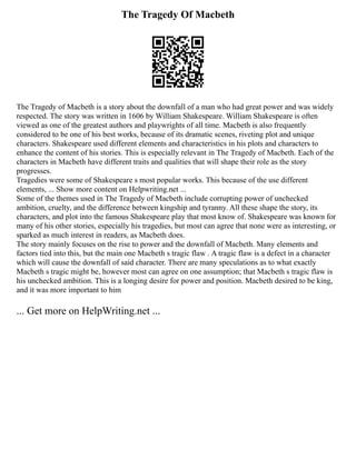 The Tragedy Of Macbeth
The Tragedy of Macbeth is a story about the downfall of a man who had great power and was widely
respected. The story was written in 1606 by William Shakespeare. William Shakespeare is often
viewed as one of the greatest authors and playwrights of all time. Macbeth is also frequently
considered to be one of his best works, because of its dramatic scenes, riveting plot and unique
characters. Shakespeare used different elements and characteristics in his plots and characters to
enhance the content of his stories. This is especially relevant in The Tragedy of Macbeth. Each of the
characters in Macbeth have different traits and qualities that will shape their role as the story
progresses.
Tragedies were some of Shakespeare s most popular works. This because of the use different
elements, ... Show more content on Helpwriting.net ...
Some of the themes used in The Tragedy of Macbeth include corrupting power of unchecked
ambition, cruelty, and the difference between kingship and tyranny. All these shape the story, its
characters, and plot into the famous Shakespeare play that most know of. Shakespeare was known for
many of his other stories, especially his tragedies, but most can agree that none were as interesting, or
sparked as much interest in readers, as Macbeth does.
The story mainly focuses on the rise to power and the downfall of Macbeth. Many elements and
factors tied into this, but the main one Macbeth s tragic flaw . A tragic flaw is a defect in a character
which will cause the downfall of said character. There are many speculations as to what exactly
Macbeth s tragic might be, however most can agree on one assumption; that Macbeth s tragic flaw is
his unchecked ambition. This is a longing desire for power and position. Macbeth desired to be king,
and it was more important to him
... Get more on HelpWriting.net ...
 