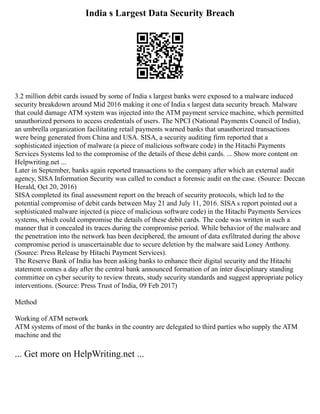 India s Largest Data Security Breach
3.2 million debit cards issued by some of India s largest banks were exposed to a malware induced
security breakdown around Mid 2016 making it one of India s largest data security breach. Malware
that could damage ATM system was injected into the ATM payment service machine, which permitted
unauthorized persons to access credentials of users. The NPCI (National Payments Council of India),
an umbrella organization facilitating retail payments warned banks that unauthorized transactions
were being generated from China and USA. SISA, a security auditing firm reported that a
sophisticated injection of malware (a piece of malicious software code) in the Hitachi Payments
Services Systems led to the compromise of the details of these debit cards. ... Show more content on
Helpwriting.net ...
Later in September, banks again reported transactions to the company after which an external audit
agency, SISA Information Security was called to conduct a forensic audit on the case. (Source: Deccan
Herald, Oct 20, 2016)
SISA completed its final assessment report on the breach of security protocols, which led to the
potential compromise of debit cards between May 21 and July 11, 2016. SISA s report pointed out a
sophisticated malware injected (a piece of malicious software code) in the Hitachi Payments Services
systems, which could compromise the details of these debit cards. The code was written in such a
manner that it concealed its traces during the compromise period. While behavior of the malware and
the penetration into the network has been deciphered, the amount of data exfiltrated during the above
compromise period is unascertainable due to secure deletion by the malware said Loney Anthony.
(Source: Press Release by Hitachi Payment Services).
The Reserve Bank of India has been asking banks to enhance their digital security and the Hitachi
statement comes a day after the central bank announced formation of an inter disciplinary standing
committee on cyber security to review threats, study security standards and suggest appropriate policy
interventions. (Source: Press Trust of India, 09 Feb 2017)
Method
Working of ATM network
ATM systems of most of the banks in the country are delegated to third parties who supply the ATM
machine and the
... Get more on HelpWriting.net ...
 