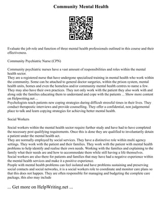 Community Mental Health
Evaluate the job role and function of three mental health professionals outlined in this course and their
effectiveness.
Community Psychiatric Nurse (CPN)
Community psychiatric nurses have a vast amount of responsibilities and roles within the mental
health sector.
They are a registered nurse that have undergone specialised training in mental health who work within
the community. Some can be attached to general doctor surgeries, within the prison system, mental
health units, homes and even the homeless and/or community mental health centres to name a few.
They may also have their own practices. They not only work with the patient they also work with and
along side the families educating them to understand and cope with the patients ... Show more content
on Helpwriting.net ...
Psychologists teach patients new coping strategies during difficult stressful times in their lives. They
conduct therapeutic interviews and provide counselling. They offer a confidential, non judgemental
place to talk and learn copying strategies for achieving better mental health.
Social Workers
Social workers within the mental health sector require further study and have had to have completed
the necessary post qualifying requirements. Once this is done they are qualified to involuntarily detain
a patient under the mental health act.
They are normally employed by social services. They have a distinctive role within multi agency
settings. They work with the patient and their families. They work with the patient with mental health
problems to help identify and realise their own needs. Working with the families and explaining to the
family what their needs are and how to accommodate them while still having a life themselves.
Social workers are also there for patients and families that may have had a negative experience within
the mental health services and make it a positive experience.
People with mental health problems can feel isolated and have problems sustaining and preserving
social contacts and social networks, it is a social workers role to coordinate and monitor care plans so
that this does not happen. They are often responsible for managing and budgeting the complete care
package, this also may include
... Get more on HelpWriting.net ...
 