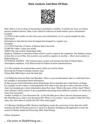 Data Analysis And Data Of Data
Data: Data is a set of values of measuring or quantitative variables. It contain raw facts, no context
and just numbers and text. Data is also called as collection of small matters/ pieces information.
Example:
12122014 in this number we don t have any exact information, so it is a good example for data.
Information:
Information is data that has been developed and arranged in a regular way.
Examples:
12/12/2014 Final day of classes at Murray State University.
$1,000 My Father s salary per month.
500095 Zip code of Koti, Hyderabad, India.
Database: Database is collection of data which is used to organize the companies. The database consist
of data files or set of files, this record is very useful to organize or run that ... Show more content on
Helpwriting.net ...
EXTERNAL SOURCE : The external source system will maintain the data of Airport Space ,
Atmosphere conditions, FAA Directives(FAA Federal Aviation Administration)
A 3) The examples for external data sources which are used by banks:
Knowing the Foreign Exchange currency rates
Taking SQL DBA help to store the bank data.
A 4) Difference between Data And Metadata : Data is a just an information/ data is a individual facts,
but metadata is information about information.
In data just give brief information about thing/things, but in metadata gives total history of things.
For example we have taken a world population flow chart in this data gives what is the title of flow
chart, but metadata give whole information about flow chart .What is the name of flow chart? Which
color indicates which country? It gives population percentage about different countries, on which year
it has been measured?
Another example is a Text Document file , in this file Data gives what is the text document name?.
But Metadata gives what is text document file? When it was written ? who is author of that file? How
many days does taken to modify that file? How many pages?
A 5) Business Intelligence(BI): Business Intelligence means the conversion of raw data into usfull
meaning full data for business process is known as Business Intelligence.BI application involes the
actions of Online Analytical Processing, DSS, Data Mining.
Online Analytical
... Get more on HelpWriting.net ...
 