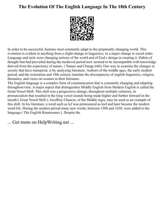 The Evolution Of The English Language In The 18th Century
In order to be successful, humans must constantly adapt to the perpetually changing world. This
evolution is evident in anything from a slight change in linguistics, to a major change in social order.
Language and style were changing notions of the world and of God s design in creating it. Habits of
thought that had prevailed during the medieval period now seemed to be incompatible with knowledge
derived from the experience of nature. ( Nature and Change 646). One way to examine the changes in
society that have transpired, is by analyzing literature. Authors of the middle ages, the early modern
period, and the restoration and 18th century translate the discrepancies of english linguistics, religion,
thematics, and views on women in their literature.
The English language is a complex form of communication that is constantly changing and adapting
throughout time. A major aspect that distinguishes Middle English from Modern English is called the
Great Vowel Shift. This shift was a progressive change, throughout multiple centuries, in
pronunciation that resulted in the long vowel sounds being made higher and further forward in the
mouth ( Great Vowel Shift ). Geoffrey Chaucer, of the Middle Ages, may be used as an example of
this shift. In his literature, a word such as lyf was pronounced as leef and later became the modern
word life. During the modern period many new words, between 1500 and 1650, were added to the
language ( The English Renaissance ). Despite the
... Get more on HelpWriting.net ...
 