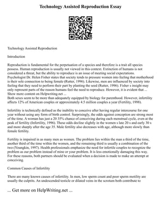 Technology Assisted Reproduction Essay
Technology Assisted Reproduction
Introduction
Reproduction is fundamental for the perpetuation of a species and therefore is a trait all species
possess. Human reproduction is usually not viewed in this context. Extinction of humans is not
considered a threat, but the ability to reproduce is an issue of meeting social expectations.
Psychologist Dr. Helen Fisher states that society tends to pressure women into feeling that motherhood
is their sole connection to being female (Rutter, 1996). Likewise, men are influenced by society into
feeling that they need to perform their part by planting the seed (Rutter, 1996). Fisher s insight may
only represent parts of the reason humans feel the need to reproduce. However, it is evident that ...
Show more content on Helpwriting.net ...
Both sexes seem to be more than adequately equipped by biology for parenthood. However, infertility
affects 12% of American couples or approximately 4.5 million couples a year (Fertility, 1998).
Infertility is technically defined as the inability to conceive after having regular intercourse for one
year without using any form of birth control. Surprisingly, the odds against conception are strong most
of the time. A woman has just a 20 35% chance of conceiving during each menstrual cycle, even at the
peak of fertility (Infertility, 1996). These odds decline slightly in the women s late 20 s and early 30 s
and more sharply after the age 35. Male fertility also decreases with age, although more slowly than
female fertility.
Fertility is impaired in as many men as women. The problem lies within the man a third of the time,
another third of the time within the women, and the remaining third is usually a combination of the
two (Youngkin, 1997). Health professionals emphasize the need for infertile couples to recognize the
problem as our problem instead of mine or your problem. It is less emotionally damaging this way.
For these reasons, both partners should be evaluated when a decision is made to make an attempt at
conceiving.
Common Causes of Infertility
There are many known causes of infertility. In men, low sperm count and poor sperm motility are
usually the culprits. An undescended testicle or dilated veins in the scrotum both contribute to
... Get more on HelpWriting.net ...
 