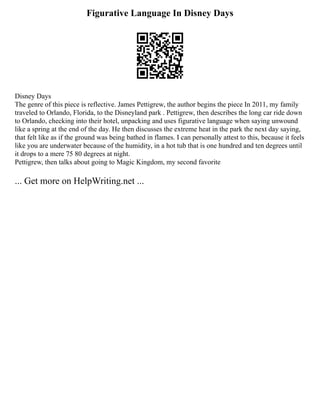 Figurative Language In Disney Days
Disney Days
The genre of this piece is reflective. James Pettigrew, the author begins the piece In 2011, my family
traveled to Orlando, Florida, to the Disneyland park . Pettigrew, then describes the long car ride down
to Orlando, checking into their hotel, unpacking and uses figurative language when saying unwound
like a spring at the end of the day. He then discusses the extreme heat in the park the next day saying,
that felt like as if the ground was being bathed in flames. I can personally attest to this, because it feels
like you are underwater because of the humidity, in a hot tub that is one hundred and ten degrees until
it drops to a mere 75 80 degrees at night.
Pettigrew, then talks about going to Magic Kingdom, my second favorite
... Get more on HelpWriting.net ...
 