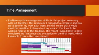 Time Management
• I believe my time management skills for this project were very
well put together. This is because I managed to complete and stay
up to date on my work each week and this meant that I would
meet the deadline. I planned out my work so that I would be
working right up to the deadline. This meant I would have to have
completed my final piece and evaluation on the final week, which
I was able to do in the time planned.
 