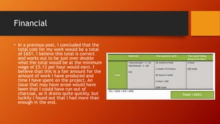 Financial
• In a previous post, I concluded that the
total cost for my work would be a total
of £651. I believe this total is correct
and works out to be just over double
what the total would be at the minimum
wage of £5.13 per hour would earn. I
believe that this is a fair amount for the
amount of work I have produced and
time I have spent on the project. An
issue that may have arose would have
been that I could have run out of
charcoal, as it drains quite quickly, but
luckily I found out that I had more than
enough in the end.
 