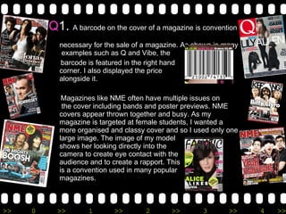 Q 1.  A barcode on the cover of a magazine is convention  necessary for the sale of a magazine. As shown in many  examples such as Q and Vibe, the  barcode is featured in the right hand  corner. I also displayed the price  alongside it.  Magazines like NME often have multiple issues on   the cover including bands and poster previews. NME covers appear thrown together and busy. As my magazine is targeted at female students, I wanted a more organised and classy cover and so I used only one large image. The image of my model  shows her looking directly into the  camera to create eye contact with the audience and to create a rapport. This  is a convention used in many popular  magazines. 