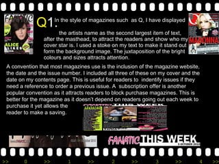 Q 1. In the style of magazines such  as Q, I have displayed    the artists name as the second largest item of text, after the masthead, to attract the readers and show who my cover star is. I used a stoke on my text to make it stand out form the background image. The juxtaposition of the bright colours and sizes attracts attention. A convention that most magazines use is the inclusion of the magazine website, the date and the issue number. I included all three of these on my cover and the date on my contents page. This is useful for readers to  indentify issues if they need a reference to order a previous issue. A  subscription offer is another popular convention as it attracts readers to block purchase magazines. This is better for the magazine as it doesn’t depend on readers going out each week to purchase it yet allows the  reader to make a saving. 