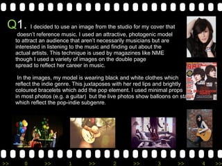 Q 1.  I decided to use an image from the studio for my cover that  doesn’t reference music. I used an attractive, photogenic model  to attract an audience that aren’t necessarily musicians but are  interested in listening to the music and finding out about the  actual artists. This technique is used by magazines like NME  though I used a variety of images on the double page  spread to reflect her career in music.  In the images, my model is wearing black and white clothes which  reflect the indie genre. This juxtaposes with her red lips and brightly  coloured bracelets which add the pop element. I used minimal props in most photos (e.g. a guitar)  but the live photos show balloons on stage  which reflect the pop-indie subgenre.  
