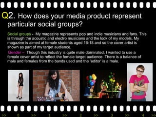 Q 2.  How does your media product represent particular social groups? Social groups  -  My magazine represents pop and indie musicians and fans. This is through the acoustic and electro musicians and the look of my models. My magazine is aimed at female students aged 16-18 and so the cover artist is shown as part of my target audience.  Gender –  Though this industry is quite male dominated, I wanted to use a female cover artist to reflect the female target audience. There is a balance of male and females from the bands used and the ‘editor’ is a male.   