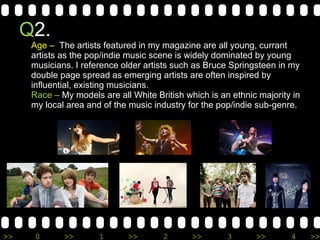 Q 2.  Age –  The artists featured in my magazine are all young, currant artists as the pop/indie music scene is widely dominated by young musicians. I reference older artists such as Bruce Springsteen in my double page spread as emerging artists are often inspired by influential, existing musicians.  Race –  My models are all White British which is an ethnic majority in my local area and of the music industry for the pop/indie sub-genre. 