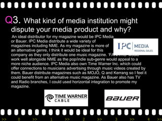 Q 3.  What kind of media institution might dispute your media product and why? An ideal distributor for my magazine would be IPC Media or Bauer. IPC Media distribute a wide variety of  magazines including NME. As my magazine is more of an alternative genre, I think it would be ideal for this  company as they only distribute one music magazine. ‘FANATIC’ would work well alongside NME as the pop/indie sub-genre would appeal to a more niche audience. IPC Media also own Time Warner Inc. which could  offer connections to musicians advertising through music videos created by them. Bauer distribute magazines such as MOJO, Q and Kerrang so I feel it could benefit from an alternative music magazine. As Bauer also has TV and Radio branches, I could used horizontal integration to promote my magazine.  