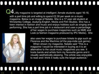 Q 4. My magazine is targeted at intelligent ,female students aged 16-18,  with a part time job and willing to spend £2.30 per week on a music magazine. Below is an image of Natalie. She is a 17 year old student at Winstanley College, studying English, Media and Film Studies. She has a keen interest in fashion and music and enjoys hobbies such as singing and performing. She has a part time job in a restaurant and uses a percentage    of her wages to purchase magazines such as NME and    Look (a fashion magazine produced by IPC Media).  She    also uses her wages to purchase tickets to gigs such as   Florence and the Machine (of the pop-indie sub genre).    When shown my magazine, Natalie said “This is a   magazine I would be interested in buying as it is an    alternative to the usual music magazines you see. It    hosts bands and artists form my favourite genre and it   visually aesthetically pleasing. The article was enjoyable   to read and I think it really suits the target audience.”  
