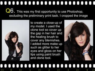 Q 6.  This was my first opportunity to use Photoshop, excluding the preliminary print task. I cropped the image    to create a close-up of   my model. I used the    clone tool so cover up   the gap in her hair and   the healing brush to   cover any blemishes.   I added more make up   such as glitter to her    eyes and gloss on her    lips using paint brush    and clone tool. 