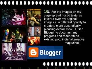 Q 6.  For the images on my duble  page spread I used textures   layered over my original    images at a different opacity to   create a more aesthetically    pleasing overall view.  I used    Blogger to document my    progress and research on    existing pop/ indie/ alternative    magazines.   