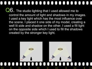 Q 6.  The studio lighting that I used allowed me to control the amount of light and shadows in my images. I used a key light which has the most influence over the scene. I placed it one side of my model, creating a well lit side and shadow on the other. I used a fill light on the opposite side which I used to fill the shadows created by the stronger key light. 