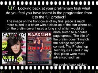 Q 7.  Looking back at your preliminary task what do you feel you have learnt in the progression from it to the full product? The image on the front cover of my final piece is much more suited to a cover with a close-up of the star where as on the prelim cover I used a long shot which would be    more suited to a double    page spread. The title of    the prelim doesn’t match   the college magazine    content. The Photoshop   techniques I used in my    final piece were more    advanced such as creating   the peeled back sticker. 