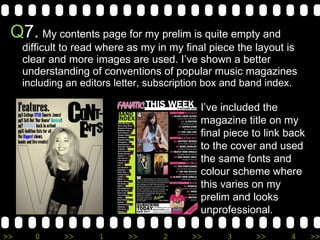 Q 7.   My contents page for my prelim is quite empty and difficult to read where as my in my final piece the layout is clear and more images are used. I’ve shown a better understanding of conventions of popular music magazines  including an editors letter, subscription box and band index. I’ve included the magazine title on my final piece to link back to the cover and used the same fonts and colour scheme where this varies on my prelim and looks unprofessional. 