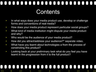 Contents In what ways does your media product use, develop or challenge forms and conventions of real media? How does your media product represent particular social groups? What kind of media institution might dispute your media product and why? Who would be the audience of your media product? How did you attract/address your audience?* separate video.  What have you learnt about technologies a from the process of constricting this product? Looking back at your preliminary task what do you feel you have learnt in the progression from it to the full product? 