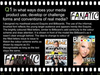 Q 1 .In what ways does your media product use, develop or challenge forms and conventions of real media? I designed my masthead around Esquire and Billboards. The use of the informal, brushed font reflects the young target audience and appears trendy like Esquire. The brightly coloured filled letters, similar to Billboard’s add continuity to the colour scheme and draw attention. It is shown in front of the model like Billboard’s as it wasn’t clear enough behind. The idea to change to colour of  the filled letters issue to issue to  Match the colour scheme works as shown by esquire as it’s  Recognisable as long as the text stays the same.  
