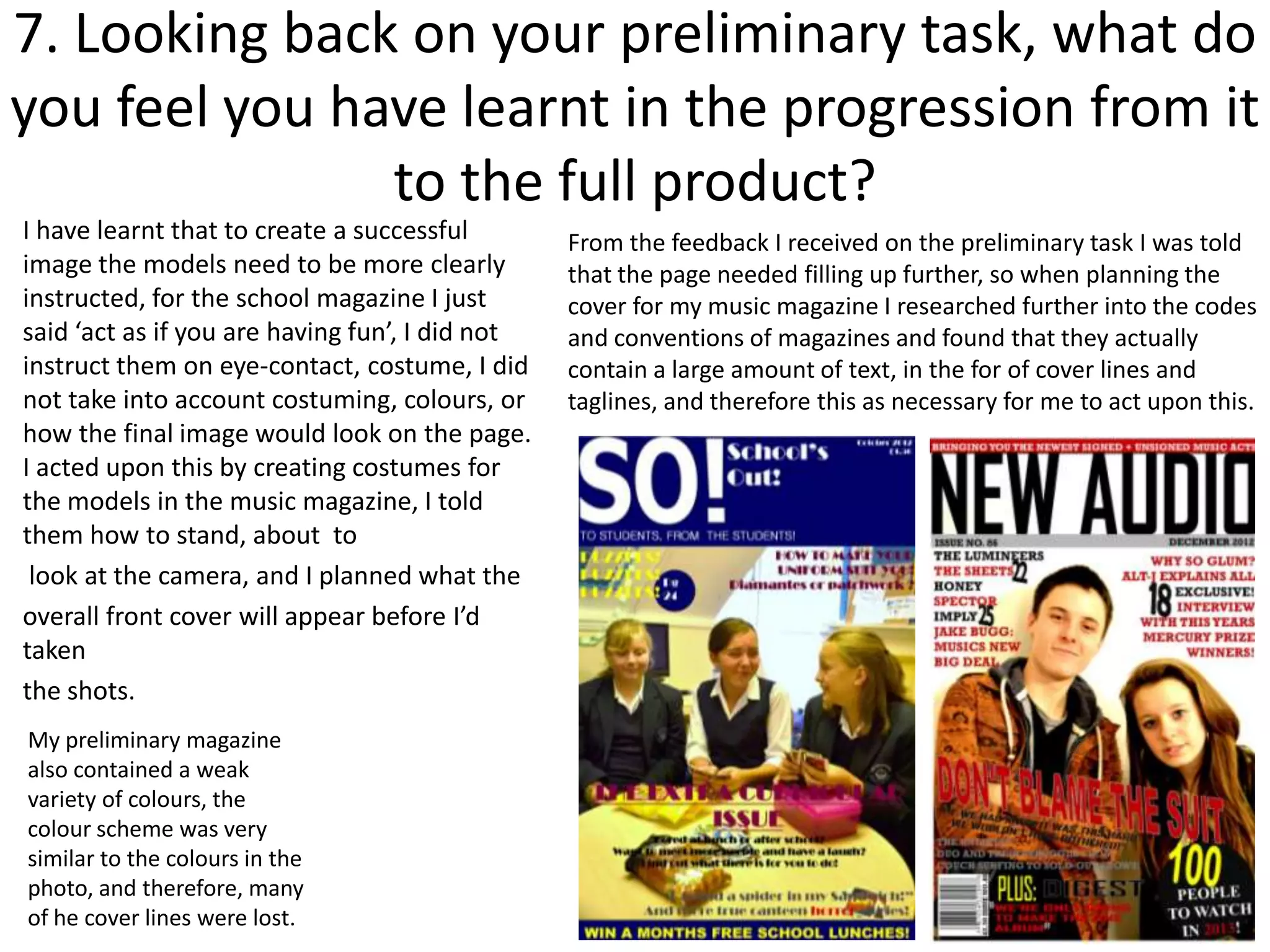 7. Looking back on your preliminary task, what do
you feel you have learnt in the progression from it
               to the full product?
I have learnt that to create a successful        From the feedback I received on the preliminary task I was told
image the models need to be more clearly         that the page needed filling up further, so when planning the
instructed, for the school magazine I just       cover for my music magazine I researched further into the codes
said ‘act as if you are having fun’, I did not   and conventions of magazines and found that they actually
instruct them on eye-contact, costume, I did     contain a large amount of text, in the for of cover lines and
not take into account costuming, colours, or     taglines, and therefore this as necessary for me to act upon this.
how the final image would look on the page.
I acted upon this by creating costumes for
the models in the music magazine, I told
them how to stand, about to
 look at the camera, and I planned what the
overall front cover will appear before I’d
taken
the shots.
My preliminary magazine
also contained a weak
variety of colours, the
colour scheme was very
similar to the colours in the
photo, and therefore, many
of he cover lines were lost.
 