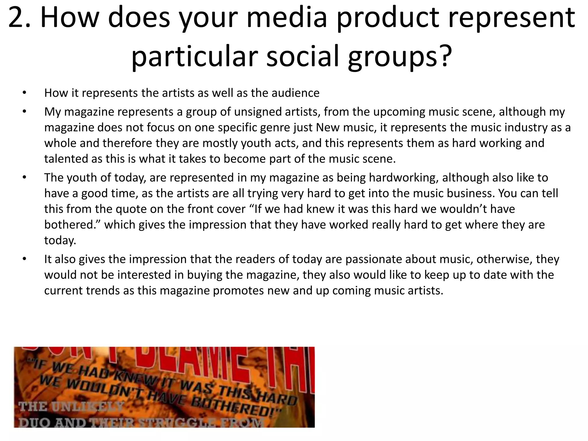 2. How does your media product represent
        particular social groups?
 •   How it represents the artists as well as the audience
 •   My magazine represents a group of unsigned artists, from the upcoming music scene, although my
     magazine does not focus on one specific genre just New music, it represents the music industry as a
     whole and therefore they are mostly youth acts, and this represents them as hard working and
     talented as this is what it takes to become part of the music scene.
 •   The youth of today, are represented in my magazine as being hardworking, although also like to
     have a good time, as the artists are all trying very hard to get into the music business. You can tell
     this from the quote on the front cover “If we had knew it was this hard we wouldn’t have
     bothered.” which gives the impression that they have worked really hard to get where they are
     today.
 •   It also gives the impression that the readers of today are passionate about music, otherwise, they
     would not be interested in buying the magazine, they also would like to keep up to date with the
     current trends as this magazine promotes new and up coming music artists.
 