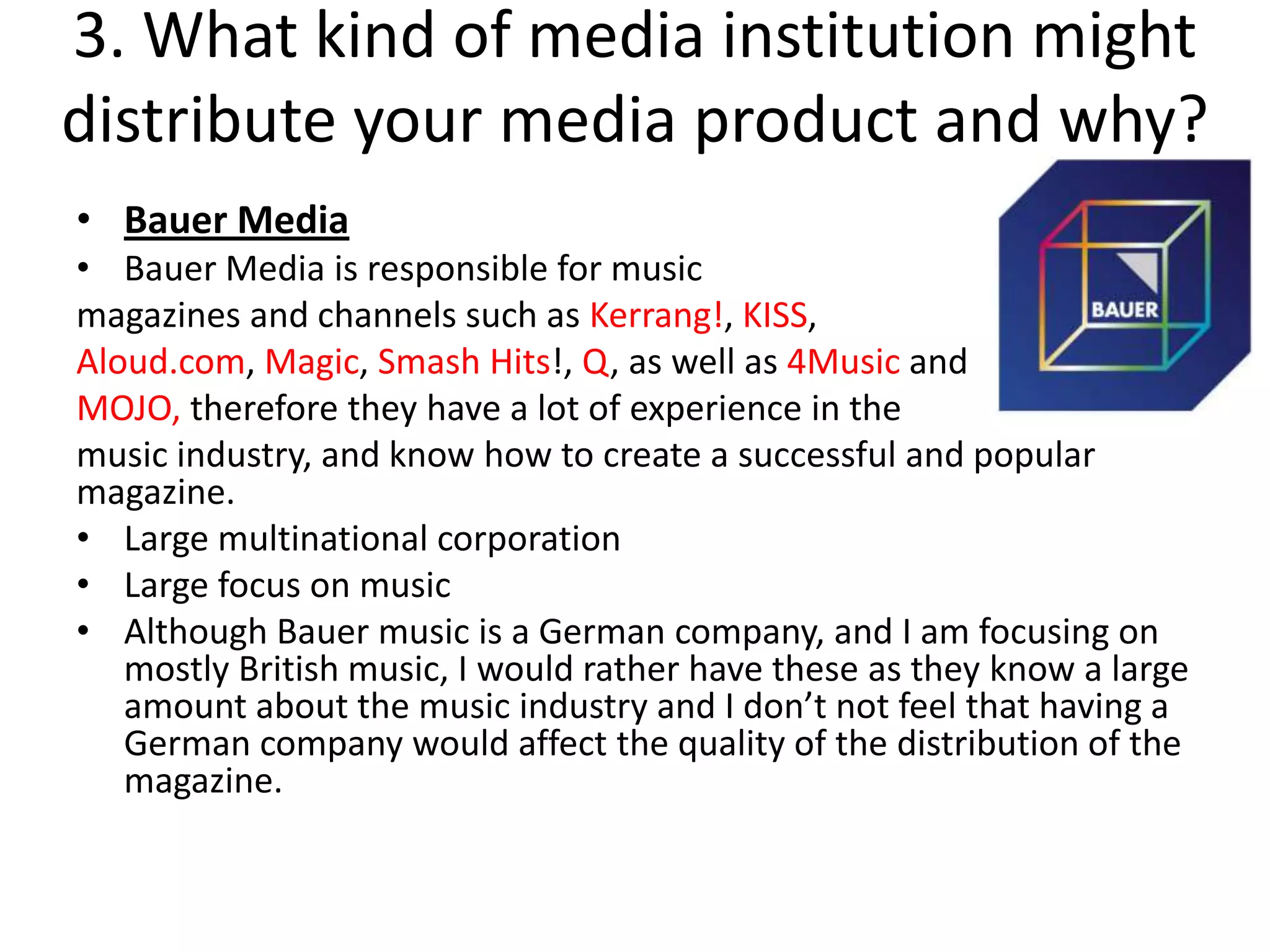 3. What kind of media institution might
distribute your media product and why?
• Bauer Media
• Bauer Media is responsible for music
magazines and channels such as Kerrang!, KISS,
Aloud.com, Magic, Smash Hits!, Q, as well as 4Music and
MOJO, therefore they have a lot of experience in the
music industry, and know how to create a successful and popular
magazine.
• Large multinational corporation
• Large focus on music
• Although Bauer music is a German company, and I am focusing on
   mostly British music, I would rather have these as they know a large
   amount about the music industry and I don’t not feel that having a
   German company would affect the quality of the distribution of the
   magazine.
 