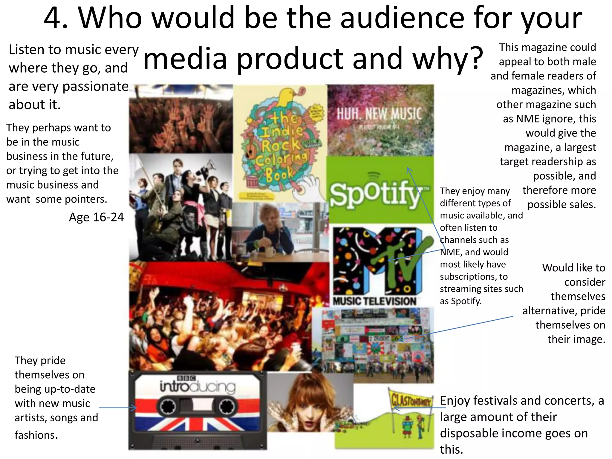 4. Who would be the audience for your
Listen to music every                          This magazine could
where they go, and media product and why?      appeal to both male
                                             and female readers of
are very passionate                                magazines, which
about it.                                     other magazine such
                                                as NME ignore, this
They perhaps want to                                 would give the
be in the music                                 magazine, a largest
business in the future,                        target readership as
or trying to get into the                             possible, and
music business and              They enjoy many therefore more
want some pointers.             different types of   possible sales.
             Age 16-24          music available, and
                                often listen to
                                channels such as
                                NME, and would
                                most likely have       Would like to
                                subscriptions, to
                                                            consider
                                streaming sites such
                                as Spotify.              themselves
                                                   alternative, pride
                                                      themselves on
                                                        their image.
 They pride
 themselves on
 being up-to-date
 with new music                 Enjoy festivals and concerts, a
 artists, songs and             large amount of their
 fashions.                      disposable income goes on
                                this.
 