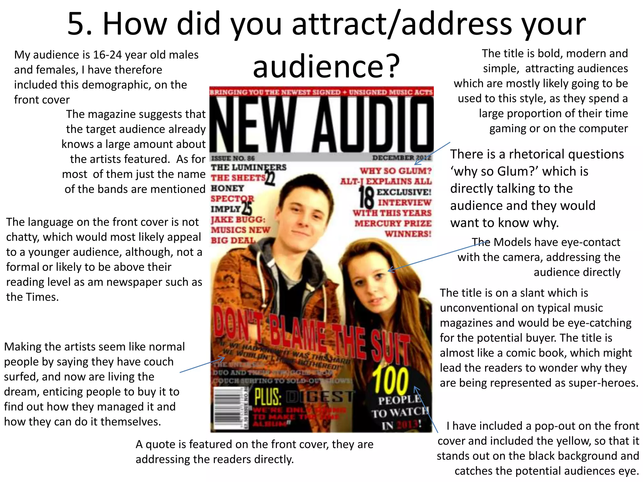 5. How did you attract/address your
 My audience is 16-24 year old males                                                 The title is bold, modern and
                        audience?
 and females, I have therefore
 included this demographic, on the
                                                                                     simple, attracting audiences
                                                                                which are mostly likely going to be
 front cover                                                                    used to this style, as they spend a
           The magazine suggests that                                               large proportion of their time
           the target audience already                                                 gaming or on the computer
          knows a large amount about
             the artists featured. As for                                      There is a rhetorical questions
          most of them just the name                                           ‘why so Glum?’ which is
           of the bands are mentioned                                          directly talking to the
                                                                               audience and they would
The language on the front cover is not                                         want to know why.
chatty, which would most likely appeal                                              The Models have eye-contact
to a younger audience, although, not a                                           with the camera, addressing the
formal or likely to be above their                                                             audience directly
reading level as am newspaper such as
the Times.                                                                   The title is on a slant which is
                                                                             unconventional on typical music
                                                                             magazines and would be eye-catching
                                                                             for the potential buyer. The title is
Making the artists seem like normal                                          almost like a comic book, which might
people by saying they have couch                                             lead the readers to wonder why they
surfed, and now are living the                                               are being represented as super-heroes.
dream, enticing people to buy it to
find out how they managed it and
how they can do it themselves.                                                 I have included a pop-out on the front
                          A quote is featured on the front cover, they are   cover and included the yellow, so that it
                          addressing the readers directly.                   stands out on the black background and
                                                                                 catches the potential audiences eye.
 