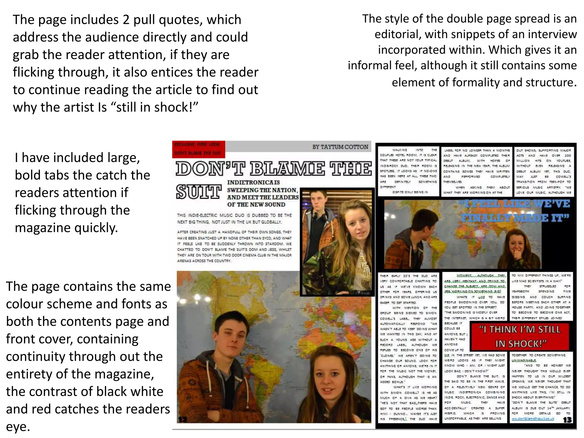 The page includes 2 pull quotes, which            The style of the double page spread is an
 address the audience directly and could             editorial, with snippets of an interview
 grab the reader attention, if they are               incorporated within. Which gives it an
                                                informal feel, although it still contains some
 flicking through, it also entices the reader
                                                         element of formality and structure.
 to continue reading the article to find out
 why the artist Is “still in shock!”


 I have included large,
 bold tabs the catch the
 readers attention if
 flicking through the
 magazine quickly.



The page contains the same
colour scheme and fonts as
both the contents page and
front cover, containing
continuity through out the
entirety of the magazine,
the contrast of black white
and red catches the readers
eye.
 