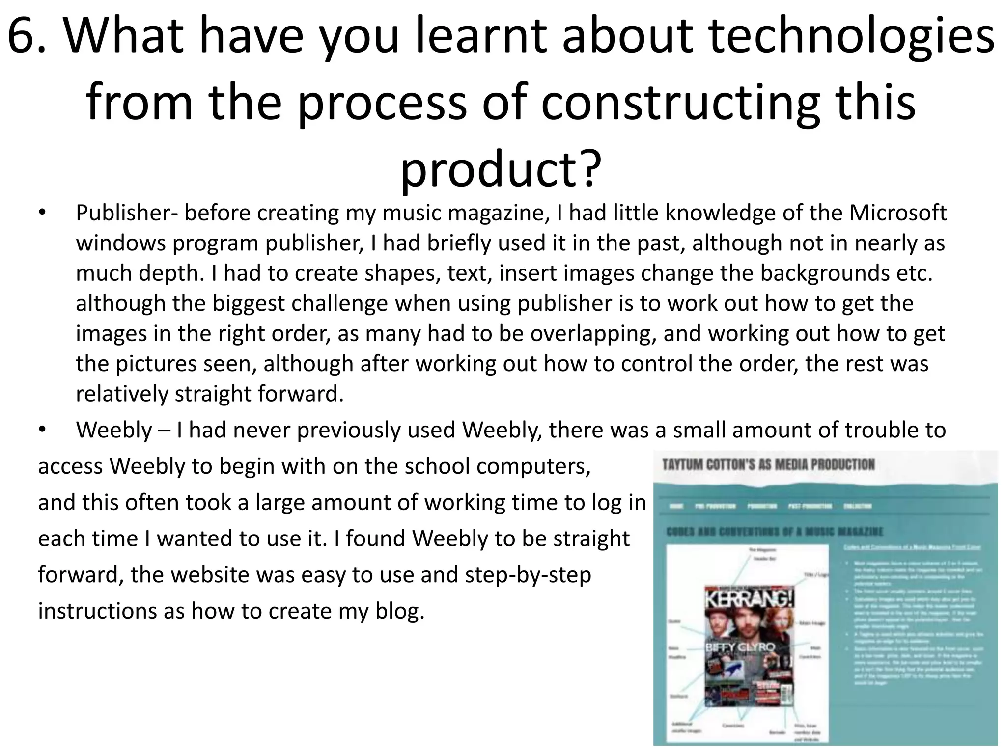 6. What have you learnt about technologies
   from the process of constructing this
                product?
 •   Publisher- before creating my music magazine, I had little knowledge of the Microsoft
     windows program publisher, I had briefly used it in the past, although not in nearly as
     much depth. I had to create shapes, text, insert images change the backgrounds etc.
     although the biggest challenge when using publisher is to work out how to get the
     images in the right order, as many had to be overlapping, and working out how to get
     the pictures seen, although after working out how to control the order, the rest was
     relatively straight forward.
 • Weebly – I had never previously used Weebly, there was a small amount of trouble to
 access Weebly to begin with on the school computers,
 and this often took a large amount of working time to log in
 each time I wanted to use it. I found Weebly to be straight
 forward, the website was easy to use and step-by-step
 instructions as how to create my blog.
 