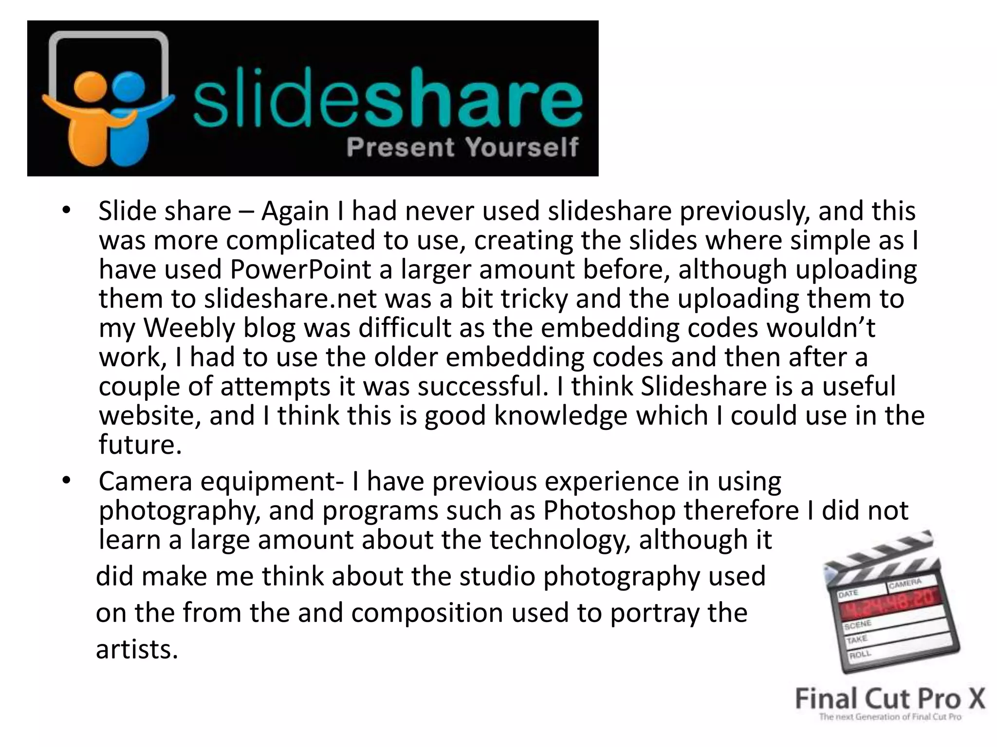 • Slide share – Again I had never used slideshare previously, and this
  was more complicated to use, creating the slides where simple as I
  have used PowerPoint a larger amount before, although uploading
  them to slideshare.net was a bit tricky and the uploading them to
  my Weebly blog was difficult as the embedding codes wouldn’t
  work, I had to use the older embedding codes and then after a
  couple of attempts it was successful. I think Slideshare is a useful
  website, and I think this is good knowledge which I could use in the
  future.
• Camera equipment- I have previous experience in using
  photography, and programs such as Photoshop therefore I did not
  learn a large amount about the technology, although it
  did make me think about the studio photography used
  on the from the and composition used to portray the
  artists.
 