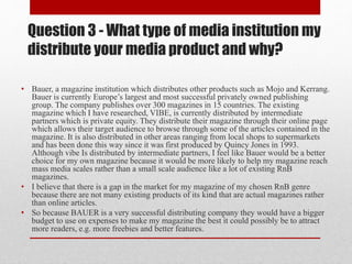 Question 3 - What type of media institution my
distribute your media product and why?
• Bauer, a magazine institution which distributes other products such as Mojo and Kerrang.
Bauer is currently Europe’s largest and most successful privately owned publishing
group. The company publishes over 300 magazines in 15 countries. The existing
magazine which I have researched, VIBE, is currently distributed by intermediate
partners which is private equity. They distribute their magazine through their online page
which allows their target audience to browse through some of the articles contained in the
magazine. It is also distributed in other areas ranging from local shops to supermarkets
and has been done this way since it was first produced by Quincy Jones in 1993.
Although vibe Is distributed by intermediate partners, I feel like Bauer would be a better
choice for my own magazine because it would be more likely to help my magazine reach
mass media scales rather than a small scale audience like a lot of existing RnB
magazines.
• I believe that there is a gap in the market for my magazine of my chosen RnB genre
because there are not many existing products of its kind that are actual magazines rather
than online articles.
• So because BAUER is a very successful distributing company they would have a bigger
budget to use on expenses to make my magazine the best it could possibly be to attract
more readers, e.g. more freebies and better features.
 