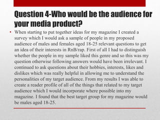Question 4-Who would be the audience for
your media product?
• When starting to put together ideas for my magazine I created a
survey which I would ask a sample of people in my proposed
audience of males and females aged 18-25 relevant questions to get
an idea of their interests in RnB/rap. First of all I had to distinguish
whether the people in my sample liked this genre and so this was my
question otherwise following answers would have been irrelevant. I
continued to ask questions about their hobbies, interests, likes and
dislikes which was really helpful in allowing me to understand the
personalities of my target audience. From my results I was able to
create a reader profile of all of the things that related to my target
audience which I would incorporate where possible into my
magazine. I found that the best target group for my magazine would
be males aged 18-25.
 
