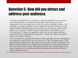 Question 5- How did you attract and
address your audience.
• To attract and address my audience I used my results from my survey
and reader profile to incorporate their likes and interests into my
magazine so that the magazine would feel more relatable to them. For
example, my target audience survey indicated that the majority of my
target audience attended gigs several times a year and so a puff on my
front cover is about 5 lucky readers being able to win tickets for an
Eminem gig. To make my magazine stand out to my target audience
more than other existing RnB magazines I made sure that my product
had its own brand identity.
• This included the contrast between the dark and light colours throughout
the magazine, particularly on my front cover. This is because this is the
page that the audience see first and will associate with the magazine. The
unique selling point of my magazine also helped to attratc my audience,
this was the exclusives that were mentioned on my contents page as my
target audience survey indicated that my readers like to see exclusive
images and interviews.
 