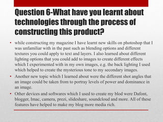 Question 6-What have you learnt about
technologies through the process of
constructing this product?
• while constructing my magazine I have learnt new skills on photoshop that I
was unfamiliar with in the past such as blending options and different
textures you could apply to text and layers. I also learned about different
lighting options that you could add to images to create different effects
which I experimented with in my own images, e.g. the back lighting I used
which helped to create the mysterious tone to my secondary images.
• Another new topic which I learned about were the different shot angles that
an image could be taken from to portray levels of power and dominance in
an image.
• Other devices and softwares which I used to create my blod were Dafont,
blogger, Imac, camera, prezi, slideshare, soundcloud and more. All of these
features have helped to make my blog more media rich.
 