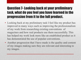 Question 7- Looking back at your preliminary
task, what do you feel you have learned in the
progression from it to the full product.
• Looking back at my preliminary task I feel like my product has
improved in many ways such as improving the professionalism
of my work from researching existing conventions of
magazines and how real products use them successfully. This
has helped my work look more like an established product as it
has demonstrated the use of popular conventions.
• Another progression that I have made is the quality and content
of my images making sure they are relevant and interesting to
my images.
 