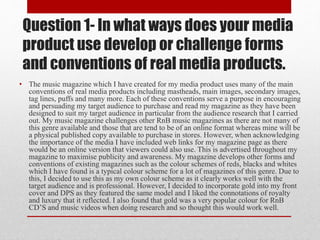 Question 1- In what ways does your media
product use develop or challenge forms
and conventions of real media products.
• The music magazine which I have created for my media product uses many of the main
conventions of real media products including mastheads, main images, secondary images,
tag lines, puffs and many more. Each of these conventions serve a purpose in encouraging
and persuading my target audience to purchase and read my magazine as they have been
designed to suit my target audience in particular from the audience research that I carried
out. My music magazine challenges other RnB music magazines as there are not many of
this genre available and those that are tend to be of an online format whereas mine will be
a physical published copy available to purchase in stores. However, when acknowledging
the importance of the media I have included web links for my magazine page as there
would be an online version that viewers could also use. This is advertised throughout my
magazine to maximise publicity and awareness. My magazine develops other forms and
conventions of existing magazines such as the colour schemes of reds, blacks and whites
which I have found is a typical colour scheme for a lot of magazines of this genre. Due to
this, I decided to use this as my own colour scheme as it clearly works well with the
target audience and is professional. However, I decided to incorporate gold into my front
cover and DPS as they featured the same model and I liked the connotations of royalty
and luxury that it reflected. I also found that gold was a very popular colour for RnB
CD’S and music videos when doing research and so thought this would work well.
 