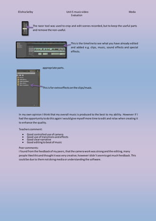 ElishiaSelby Unit5 musicvideo Media
Evaluation
The razor tool was used to crop and edit scenes recorded, but to keep the useful parts
and remove the non-useful.
appropriate parts.
Thisis the timelineto see what you have already edited
and added e.g. clips, music, sound effects and special
effects.
Thisisfor extraeffectsonthe clips/music.
In my own opinion I think that my overall music is produced to the best to my ability. However if I
had the opportunitytodothisagainI wouldgive myself more time toedit and relax when creating it
to enhance the quality.
Teachers comment:
 Good controlleduse of camera
 Good use of transitionsandeffects
 Good clearnarrative
 Good editingtobeatof music
Peercomments:
I foundfromthe feedbackof mypeers, thatthe cameraworkwasstrongandthe editing,many
people likedthisandthoughtitwasvery creative;howeverIdidn’tseemtogetmuchfeedback. This
couldbe due to themnotdoingmediaorunderstandingthe software.
 
