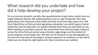 What research did you undertake and how
did it help develop your project?
For our primary research, we did a few questionnaires to get some results from our
target audience directly. We asked questions such as, age and gender then also
asked about their favourite social media and how much time they spent on it. We
then linked these to find out what age group and gender use which types of social
media the most to help tailor our project towards what they are most likely to use.
When looking at secondary research we researched more into the target audience
across the UK to find out certain colour themes, logo design and the content of
certain popular social media sites. We did a lot of research on our demographic as
this was the main part of the project, trying to appeal to an audience, so we had to
make sure we chose the right options for how to construct our website.
 