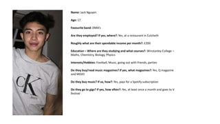 Name: Jack Nguyen
Age: 17
Favourite band: DMA’s
Are they employed? If yes, where?: Yes, at a restaurant in Culcheth
Roughly what are their spendable income per month?: £200
Education – Where are they studying and what courses?: Winstanley College –
Maths, Chemistry, Biology, Physics
Interests/Hobbies: Football, Music, going out with friends, parties
Do they buy/read music magazines? If yes, what magazines?: Yes, Q magazine
and MOJO
Do they buy music? If so, how?: Yes, pays for a Spotify subscription
Do they go to gigs? If yes, how often?: Yes, at least once a month and goes to V
festival
 