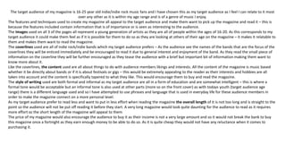 The target audience of my magazine is 16-25 year old indie/indie rock music fans and I have chosen this as my target audience as I feel I can relate to it most
over any other as it is within my age range and is of a genre of music I enjoy.
The features and techniques used to create my magazine all appeal to the target audience and make them want to pick up the magazine and read it – this is
because the features included contain information that is of importance or is seen as interesting to the audience.
The images used on all 3 of the pages all represent a young generation of artists as they are all of people within the ages of 16-20. As this corresponds to my
target audience it could make them feel as if it is possible for them to do so as they are looking at others of their age on the magazine – it makes it relatable to
them and makes them want to read the magazine.
The coverlines used are all of indie rock/indie bands which my target audience prefers – As the audience see the names of the bands that are the focus of the
coverlines they will be enticed immediately and be encouraged to read it due to general interest and enjoyment of the band. As they read the small piece of
information on the coverline they will be further encouraged as they tease the audience with a brief but important bit of information making them want to
know more about it.
Like the coverlines, the content used are all about things to do with audience members likings and interests. All the content of the magazine is music based
whether it be directly about bands or if it is about festivals or gigs – this would be extremely appealing to the reader as their interests and hobbies are all
taken into account and the content is specifically tapered to what they like. This would encourage them to buy and read the magazine.
The style of writing used are both formal and informal as my target audience are all in a form of education and are somewhat intelligent – this is where a
formal tone would be acceptable but an informal tone is also used at other parts (more so on the front cover) as with todays youth (target audience age
range) there is a different language used and so I have attempted to use phrases and language that is used in everyday life for these audience members in
order to make the magazine connect on a more personal level.
As my target audience prefer to read less and want to put in less effort when reading the magazine the overall length of it is not too long and is straight to the
point so the audience will not be put off reading it before they start. A very long magazine would look quite daunting for the audience to read as it requires
more effort so the short length of the magazine will appeal to them
The price of my magazine would also encourage the audience to buy it as their income is not a very large amount and so it would not break the bank to buy
this magazine once a fortnight as they earn enough money to be able to do so. As it is quite cheap they would not have any reluctance when it comes to
purchasing it.
 
