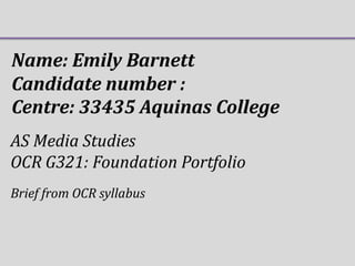 Name: Emily Barnett
Candidate number :
Centre: 33435 Aquinas College
AS Media Studies
OCR G321: Foundation Portfolio
Brief from OCR syllabus

 
