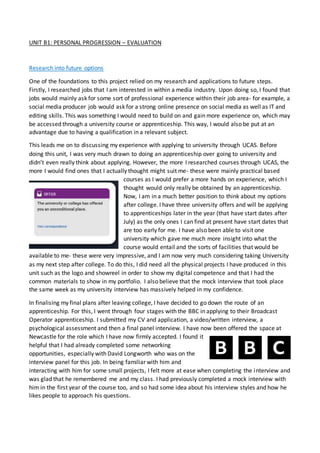 UNIT B1: PERSONAL PROGRESSION – EVALUATION
Research into future options
One of the foundations to this project relied on my research and applications to future steps.
Firstly, I researched jobs that I am interested in within a media industry. Upon doing so, I found that
jobs would mainly ask for some sort of professional experience within their job area- for example, a
social media producer job would ask for a strong online presence on social media as well as IT and
editing skills. This was something I would need to build on and gain more experience on, which may
be accessed through a university course or apprenticeship. This way, I would also be put at an
advantage due to having a qualification in a relevant subject.
This leads me on to discussing my experience with applying to university through UCAS. Before
doing this unit, I was very much drawn to doing an apprenticeship over going to university and
didn’t even really think about applying. However, the more I researched courses through UCAS, the
more I would find ones that I actually thought might suit me- these were mainly practical based
courses as I would prefer a more hands on experience, which I
thought would only really be obtained by an apprenticeship.
Now, I am in a much better position to think about my options
after college. I have three university offers and will be applying
to apprenticeships later in the year (that have start dates after
July) as the only ones I can find at present have start dates that
are too early for me. I have also been able to visit one
university which gave me much more insight into what the
course would entail and the sorts of facilities that would be
available to me- these were very impressive, and I am now very much considering taking University
as my next step after college. To do this, I did need all the physical projects I have produced in this
unit such as the logo and showreel in order to show my digital competence and that I had the
common materials to show in my portfolio. I also believe that the mock interview that took place
the same week as my university interview has massively helped in my confidence.
In finalising my final plans after leaving college, I have decided to go down the route of an
apprenticeship. For this, I went through four stages with the BBC in applying to their Broadcast
Operator apprenticeship. I submitted my CV and application, a video/written interview, a
psychological assessment and then a final panel interview. I have now been offered the space at
Newcastle for the role which I have now firmly accepted. I found it
helpful that I had already completed some networking
opportunities, especially with David Longworth who was on the
interview panel for this job. In being familiar with him and
interacting with him for some small projects, I felt more at ease when completing the interview and
was glad that he remembered me and my class. I had previously completed a mock interview with
him in the first year of the course too, and so had some idea about his interview styles and how he
likes people to approach his questions.
 