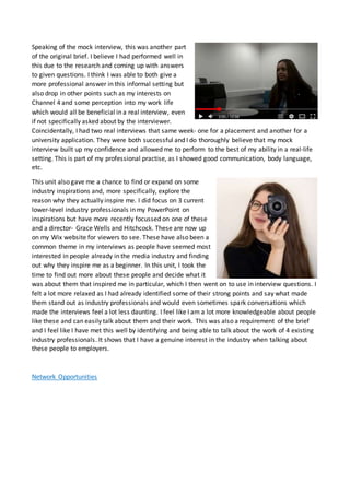 Speaking of the mock interview, this was another part
of the original brief. I believe I had performed well in
this due to the research and coming up with answers
to given questions. I think I was able to both give a
more professional answer in this informal setting but
also drop in other points such as my interests on
Channel 4 and some perception into my work life
which would all be beneficial in a real interview, even
if not specifically asked about by the interviewer.
Coincidentally, I had two real interviews that same week- one for a placement and another for a
university application. They were both successful and I do thoroughly believe that my mock
interview built up my confidence and allowed me to perform to the best of my ability in a real-life
setting. This is part of my professional practise, as I showed good communication, body language,
etc.
This unit also gave me a chance to find or expand on some
industry inspirations and, more specifically, explore the
reason why they actually inspire me. I did focus on 3 current
lower-level industry professionals in my PowerPoint on
inspirations but have more recently focussed on one of these
and a director- Grace Wells and Hitchcock. These are now up
on my Wix website for viewers to see. These have also been a
common theme in my interviews as people have seemed most
interested in people already in the media industry and finding
out why they inspire me as a beginner. In this unit, I took the
time to find out more about these people and decide what it
was about them that inspired me in particular, which I then went on to use in interview questions. I
felt a lot more relaxed as I had already identified some of their strong points and say what made
them stand out as industry professionals and would even sometimes spark conversations which
made the interviews feel a lot less daunting. I feel like I am a lot more knowledgeable about people
like these and can easily talk about them and their work. This was also a requirement of the brief
and I feel like I have met this well by identifying and being able to talk about the work of 4 existing
industry professionals. It shows that I have a genuine interest in the industry when talking about
these people to employers.
Network Opportunities
 