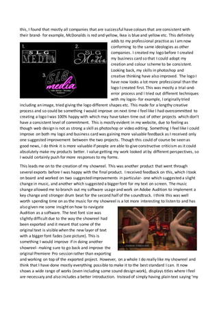 this, I found that mostly all companies that are successful have colours that are consistent with
their brand- for example, McDonalds is red and yellow, Ikea is blue and yellow etc. This definitely
adds to my professional practise as I am now
conforming to the same ideologies as other
companies. I created my logo before I created
my business card so that I could adopt my
creation and colour scheme to be consistent.
Looking back, my skills in photoshop and
creative thinking have also improved. The logo I
have now looks a lot more professional than the
logo I created first. This was mostly a trial-and-
error process and I tried out different techniques
with my logos- for example, I originally tried
including an image, tried giving the logo different shapes etc. This made for a lengthy creative
process and so could be something I would improve on next time-I feel like I had overcommitted to
creating a logo I was 100% happy with which may have taken time out of other projects which don’t
have a consistent level of commitment. This is mostly evident in my website, due to feeling as
though web design is not as strong a skill as photoshop or video editing. Something I feel like I could
improve on both my logo and business card was gaining more valuable feedback as I received only
one suggested improvement between the two projects. Though this could of course be seen as
good news, I do think it is more valuable if people are able to give constructive criticism as it could
absolutely make my products better. I value getting my work looked at by different perspectives, so
I would certainly push for more responses to my forms.
This leads me on to the creation of my showreel. This was another product that went through
several exports before I was happy with the final product. I received feedback on this, which I took
on board and worked on two suggested improvements in particular- one which suggested a slight
change in music, and another which suggested a bigger font for my text on screen. The music
change allowed me to branch out my software usage and work on Adobe Audition to implement a
key change and stronger drum beat for the second half of the soundtrack. I think this was well
worth spending time on as the music for my showreel is a lot more interesting to listen to and has
also given me some insight on how to navigate
Audition as a software. The text font size was
slightly difficult due to the way the showreel had
been exported and it meant that some of the
original text is visible when the new layer of text
with a bigger font fades (see picture). This is
something I would improve if in doing another
showreel- making sure to go back and improve the
original Premiere Pro session rather than exporting
and working on top of the exported project. However, on a whole I do really like my showreel and
think that I have done mostly everything possible to make it to the best standard I can. It now
shows a wide range of works (even including some sound design work), displays titles where I feel
are necessary and also includes a better introduction. Instead of simply having plain text saying ‘my
 