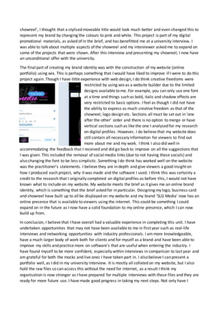 showreel’, I thought that a stylised moveable title would look much better and even changed this to
represent my brand by changing the colours to pink and white. This project is part of my digital
promotional materials, as asked of in the brief, and has benefitted me at a university interview. I
was able to talk about multiple aspects of the showreel and my interviewer asked me to expand on
some of the projects that were shown. After this interview and presenting my showreel, I now have
an unconditional offer with the university.
The final part of creating my brand identity was with the construction of my website (online
portfolio) using wix. This is perhaps something that I would have liked to improve if I were to do this
project again. Though I have little experience with web design, I do think creative freedoms were
restricted by using wix as a website builder due to the limited
designs available to me. For example, you can only use one font
at a time and things such as bold, italic and shadow effects are
very restricted to basic options. I feel as though I did not have
the ability to express as much creative freedom as that of the
showreel, logo design etc. Sections all must be set out in ‘one
after the other’ order and there is no option to merge or have
vertical sections such as like the one I analysed for my research
on digital profiles. However, I do believe that my website does
still contain all necessary information for viewers to find out
more about me and my work. I think I also did well in
accommodating the feedback that I received and did go back to improve on all the suggestions that
I was given. This included the removal of social media links (due to not having these socials) and
also changing the font to be less simplistic. Something I do think has worked well on the website
was the practitioner’s statements. I believe they are in depth and give viewers a good insight on
how I produced each project, why it was made and the software I used. I think this was certainly a
credit to the research that I originally completed on digital profiles as before this, I would not have
known what to include on my website. My website meets the brief as it gives me an online brand
identity, which is something that the brief asked for in particular. Designing my logo, business card
and showreel have built up to all be displayed on my website and my brand ‘SLG Media’ now has an
online presence that is available to viewers using the internet. This could be something I could
expand on in the future as I now have a solid foundation to my online presence, which I can now
build up from.
In conclusion, I believe that I have overall had a valuable experience in completing this unit. I have
undertaken opportunities that may not have been available to me in first year such as real-life
interviews and networking opportunities with industry professionals. I am more knowledgeable,
have a much larger body of work both for clients and for myself as a brand and have been able to
improve my skills and practise more on software’s that are useful when entering the industry. I
have found myself to be more confident, especially within interviews in comparison to last year and
am grateful for both the mocks and live ones I have taken part in. I also believe I can present a
portfolio well, as I did in my university interview. It is mostly all collated on my website, but I also
hold the raw files so can access this without the need for internet, as a result I think my
organisation is now stronger as I have prepared for multiple interviews with these files and they are
ready for more future use. I have made good progress in taking my next steps. Not only have I
 