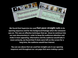 We found that Supersize me used fast pace straight cuts in its
opening sequence and for the background footage when the voiceover
was on. This was an effective technique that we chose to continue into
 our own documentary in order to keep the audiences attention and
 make it more appealing, informative and the audience would take it
  more seriously, we found that if shots were left on the screen for a
             long time, the audience would lose interest.

   You can see above that we used fast straight cuts in our opening
  sequence and throughout our vox pops that were making a point.
 