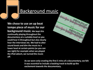 Background music

We chose to use an up beat
tempo piece of music for our
background music. We kept this
continually playing throughout the
documentary at a suitable level so you
could hear it throughout but also clearly
hear the interviews etc. We had to alter
sound levels and dim the music to a
lower level at certain points (as you can
see right) for example when we played
the iPod advert, we turned the music
off.
                 As we were only creating the first 5 mins of a documentary, we felt
                 it was essential to include a backing track to build up the
                 excitement towards the documentary.
 