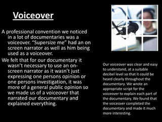 Voiceover
A professional convention we noticed
   in a lot of documentaries was a
   voiceover. “Supersize me” had an on
   screen narrator as well as him being
   used as a voiceover.
We felt that for our documentary it
   wasn’t necessary to use an on-         Our voiceover was clear and easy
                                          to understand, at a suitable
   screen narrator as it wasn’t just      decibel level so that it could be
   expressing one persons opinion or      heard clearly throughout the
   one persons investigation, it was      documentary. We wrote an
   more of a general public opinion so    appropriate script for the
   we made us of a voiceover that         voiceover to explain each part of
   narrated our documentary and           the documentary. We found that
   explained everything.                  the voiceover completed the
                                          documentary and made it much
                                          more interesting.
 